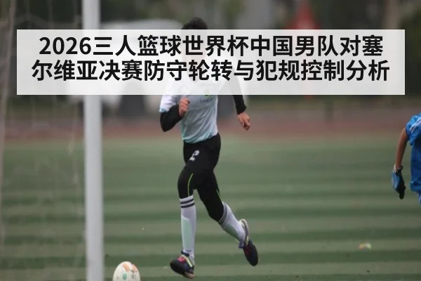 2026三人篮球世界杯中国男队对塞尔维亚决赛防守轮转与犯规控制分析
